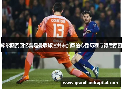 库尔图瓦回忆曾是曼联球迷并未加盟的心路历程与背后原因